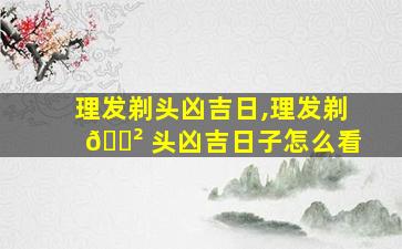 理发剃头凶吉日,理发剃 🌲 头凶吉日子怎么看